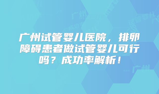 广州试管婴儿医院，排卵障碍患者做试管婴儿可行吗？成功率解析！