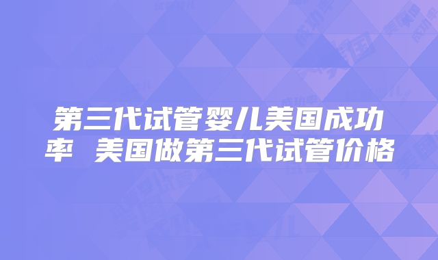 第三代试管婴儿美国成功率 美国做第三代试管价格