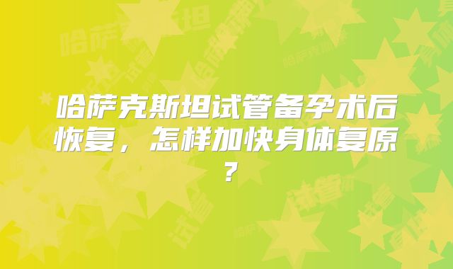 哈萨克斯坦试管备孕术后恢复，怎样加快身体复原？