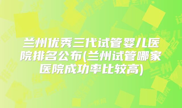 兰州优秀三代试管婴儿医院排名公布(兰州试管哪家医院成功率比较高)