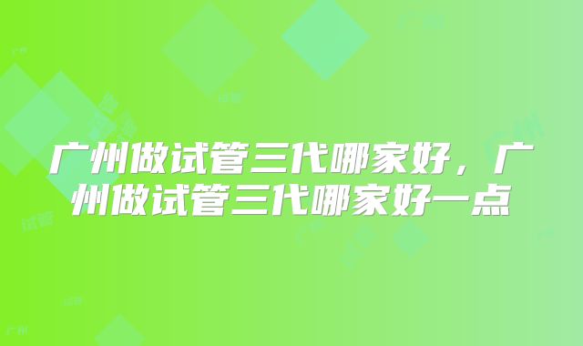 广州做试管三代哪家好,广州做试管三代哪家好一点