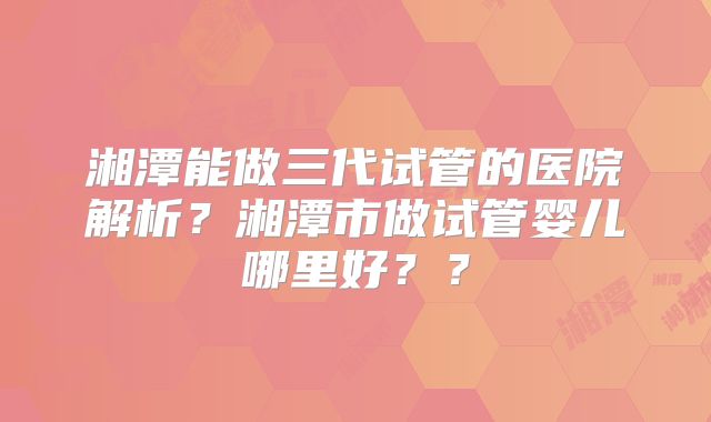 湘潭能做三代试管的医院解析?湘潭市做试管婴儿哪里好??