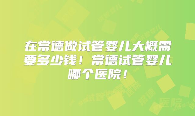 在常德做试管婴儿大概需要多少钱！常德试管婴儿哪个医院！