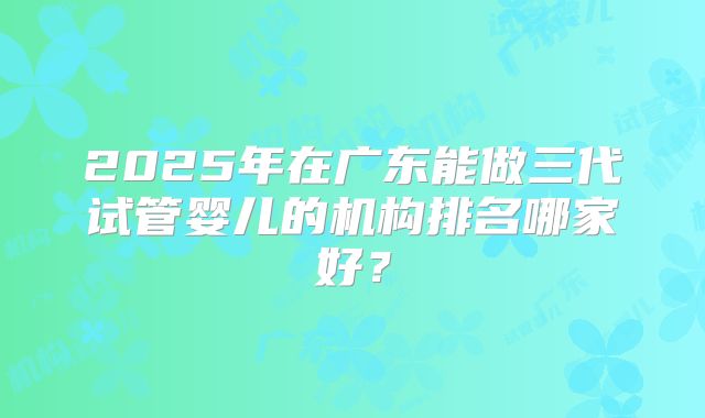 2025年在广东能做三代试管婴儿的机构排名哪家好？