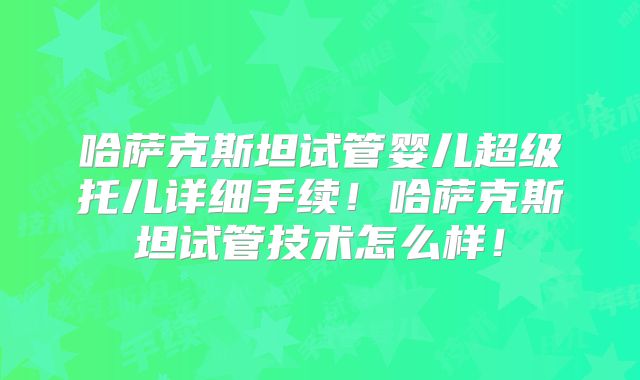 哈萨克斯坦试管婴儿超级托儿详细手续！哈萨克斯坦试管技术怎么样！