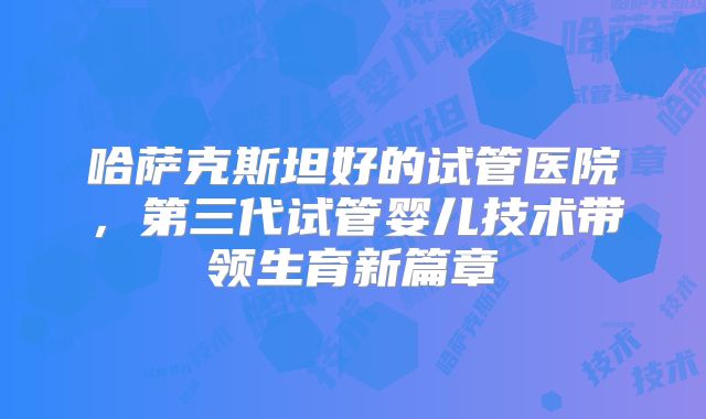 哈萨克斯坦好的试管医院,第三代试管婴儿技术带领生育新篇章
