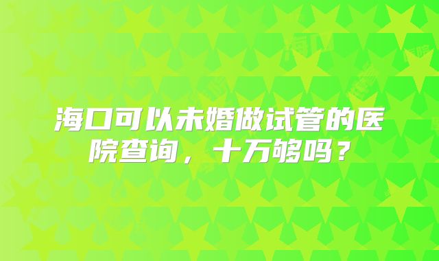 海口可以未婚做试管的医院查询，十万够吗？
