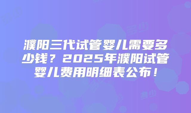 濮阳三代试管婴儿需要多少钱？2025年濮阳试管婴儿费用明细表公布！
