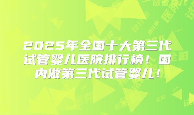 2025年全国十大第三代试管婴儿医院排行榜!国内做第三代试管婴儿!