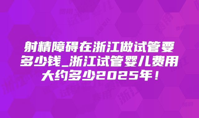 射精障碍在浙江做试管要多少钱_浙江试管婴儿费用大约多少2025年！