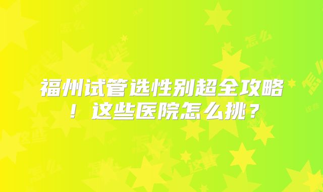 福州试管选性别超全攻略!这些医院怎么挑?