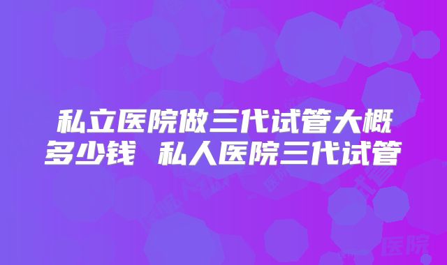 私立医院做三代试管大概多少钱 私人医院三代试管