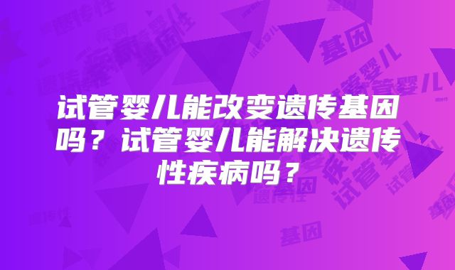 试管婴儿能改变遗传基因吗？试管婴儿能解决遗传性疾病吗？
