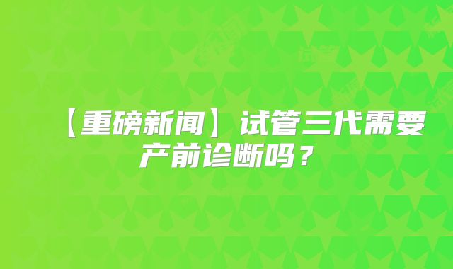 【重磅新闻】试管三代需要产前诊断吗？