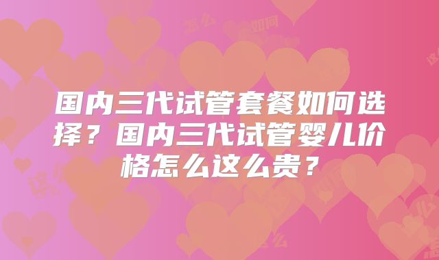 国内三代试管套餐如何选择?国内三代试管婴儿价格怎么这么贵?