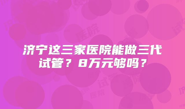 济宁这三家医院能做三代试管？8万元够吗？