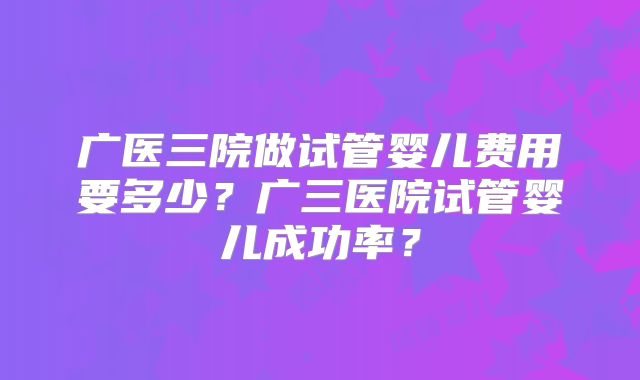 广医三院做试管婴儿费用要多少？广三医院试管婴儿成功率？