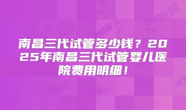 南昌三代试管多少钱?2025年南昌三代试管婴儿医院费用明细!