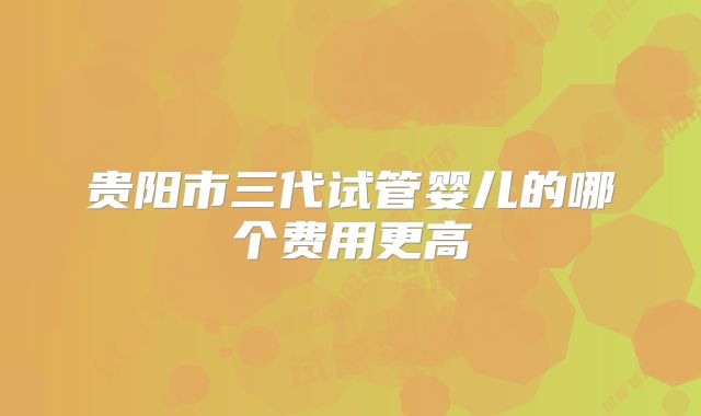 贵阳市三代试管婴儿的哪个费用更高