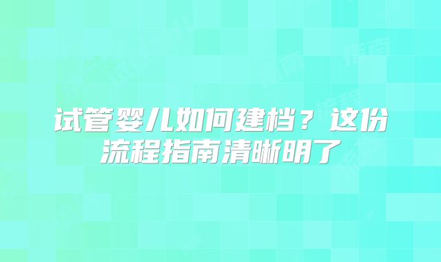 试管婴儿如何建档？这份流程指南清晰明了
