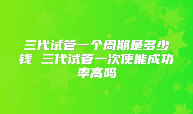 三代试管一个周期是多少钱 三代试管一次便能成功率高吗