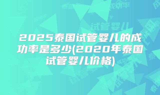 2025泰国试管婴儿的成功率是多少(2020年泰国试管婴儿价格)