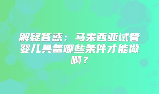 解疑答惑：马来西亚试管婴儿具备哪些条件才能做啊？