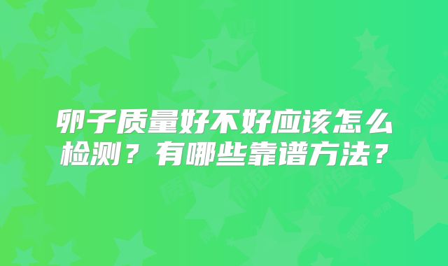 卵子质量好不好应该怎么检测？有哪些靠谱方法？