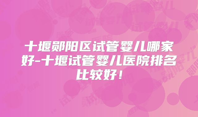 十堰郧阳区试管婴儿哪家好-十堰试管婴儿医院排名比较好！