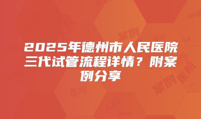 2025年德州市人民医院三代试管流程详情?附案例分享