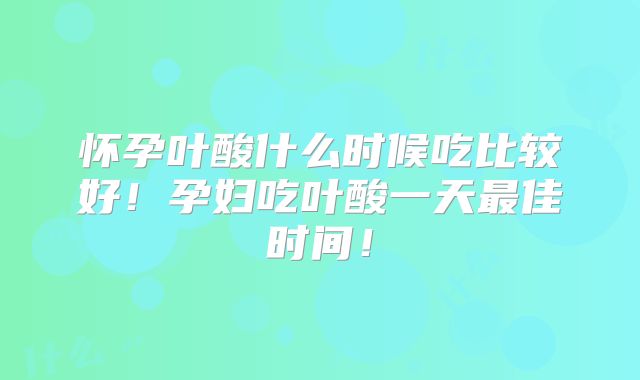 怀孕叶酸什么时候吃比较好！孕妇吃叶酸一天最佳时间！