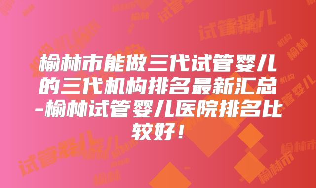 榆林市能做三代试管婴儿的三代机构排名最新汇总-榆林试管婴儿医院排名比较好！