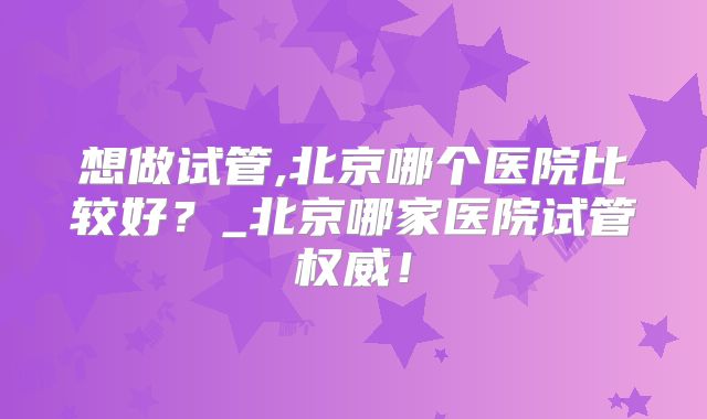 想做试管,北京哪个医院比较好？_北京哪家医院试管权威！