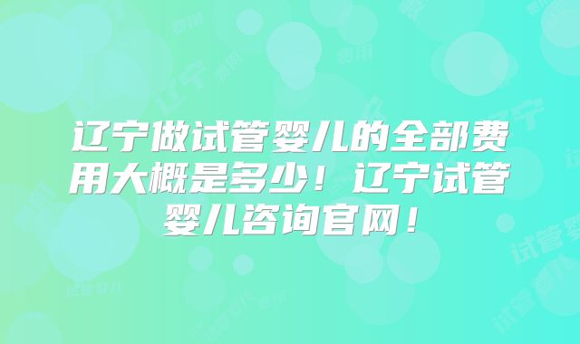 辽宁做试管婴儿的全部费用大概是多少!辽宁试管婴儿咨询官网!
