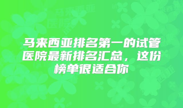 马来西亚排名第一的试管医院最新排名汇总，这份榜单很适合你