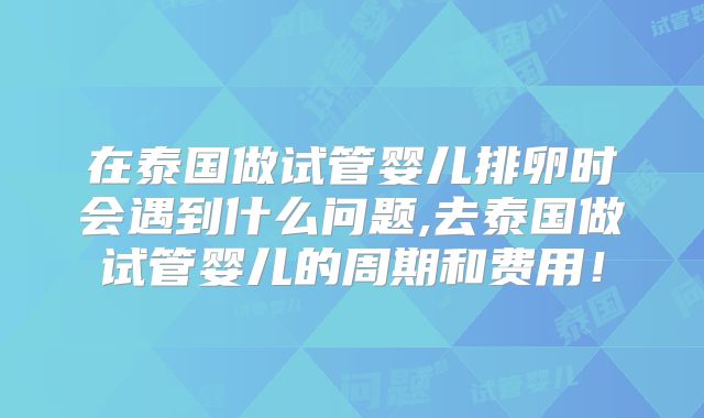 在泰国做试管婴儿排卵时会遇到什么问题,去泰国做试管婴儿的周期和费用！