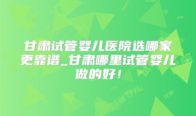 甘肃试管婴儿医院选哪家更靠谱_甘肃哪里试管婴儿做的好!