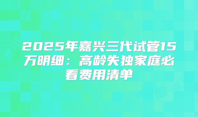 2025年嘉兴三代试管15万明细:高龄失独家庭必看费用清单
