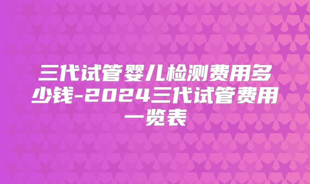 三代试管婴儿检测费用多少钱-2024三代试管费用一览表