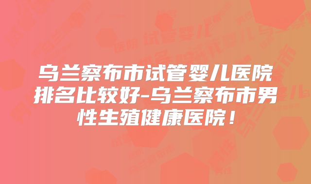 乌兰察布市试管婴儿医院排名比较好-乌兰察布市男性生殖健康医院！