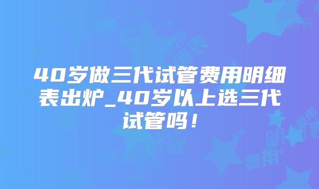 40岁做三代试管费用明细表出炉_40岁以上选三代试管吗!