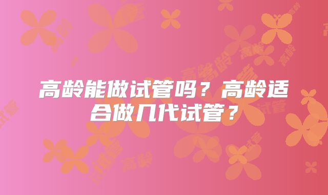 高龄能做试管吗？高龄适合做几代试管？