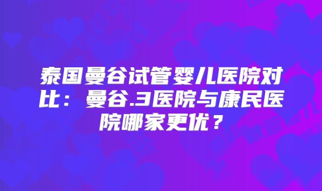 泰国曼谷试管婴儿医院对比：曼谷.3医院与康民医院哪家更优？