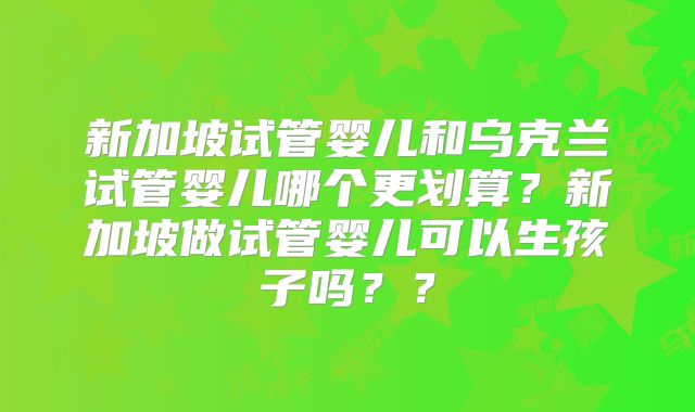 新加坡试管婴儿和乌克兰试管婴儿哪个更划算?新加坡做试管婴儿可以生孩子吗??