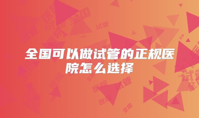 全国可以做试管的正规医院怎么选择