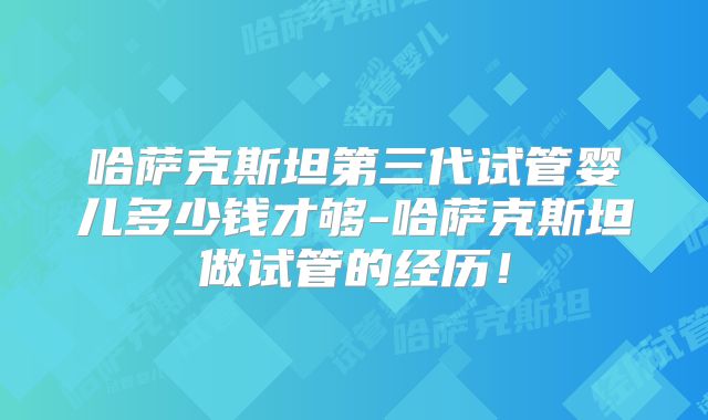 哈萨克斯坦第三代试管婴儿多少钱才够-哈萨克斯坦做试管的经历!