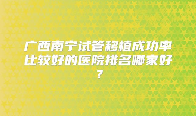 广西南宁试管移植成功率比较好的医院排名哪家好?