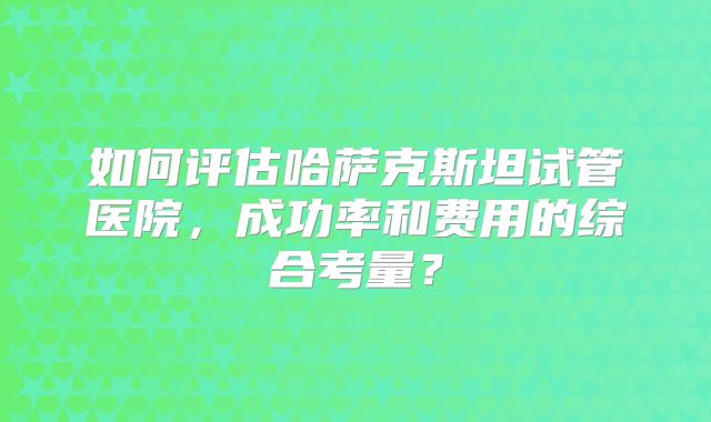 如何评估哈萨克斯坦试管医院,成功率和费用的综合考量?