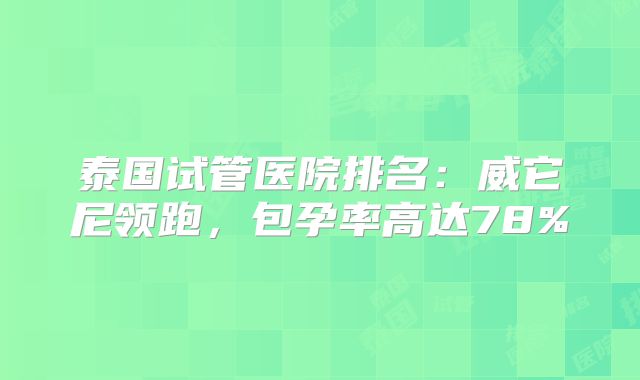 泰国试管医院排名：威它尼领跑，包孕率高达78%