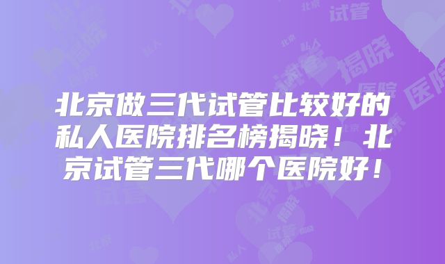 北京做三代试管比较好的私人医院排名榜揭晓！北京试管三代哪个医院好！